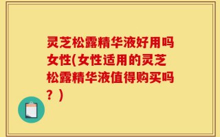 灵芝松露精华液好用吗女性(女性适用的灵芝松露精华液值得购买吗？)