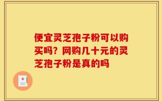 便宜灵芝孢子粉可以购买吗？网购几十元的灵芝孢子粉是真的吗