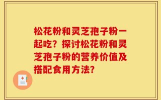 松花粉和灵芝孢子粉一起吃？探讨松花粉和灵芝孢子粉的营养价值及搭配食用方法？