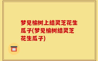 梦见榆树上结灵芝花生瓜子(梦见榆树结灵芝花生瓜子)
