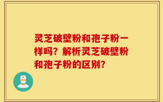 灵芝破壁粉和孢子粉一样吗？解析灵芝破壁粉和孢子粉的区别？