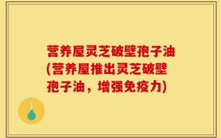 营养屋灵芝破壁孢子油(营养屋推出灵芝破壁孢子油，增强免疫力)