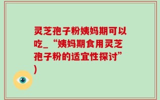 灵芝孢子粉姨妈期可以吃_“姨妈期食用灵芝孢子粉的适宜性探讨”)
