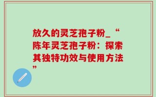 放久的灵芝孢子粉_“陈年灵芝孢子粉：探索其独特功效与使用方法”