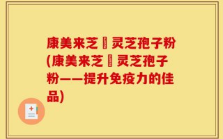 康美来芝蒄灵芝孢子粉(康美来芝蒄灵芝孢子粉——提升免疫力的佳品)