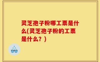 灵芝孢子粉哪工票是什么(灵芝孢子粉的工票是什么？)