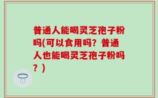 普通人能喝灵芝孢子粉吗(可以食用吗？普通人也能喝灵芝孢子粉吗？)