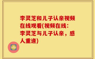 李灵芝和儿子认亲视频在线观看(视频在线：李灵芝与儿子认亲，感人重逢)