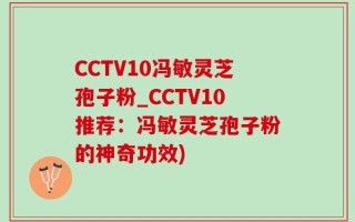 CCTV10冯敏灵芝孢子粉_CCTV10推荐：冯敏灵芝孢子粉的神奇功效)