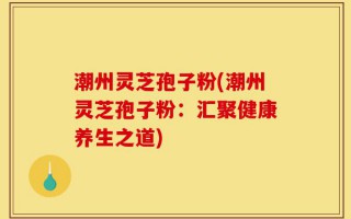 潮州灵芝孢子粉(潮州灵芝孢子粉：汇聚健康养生之道)