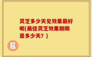 灵芝多少天见效果最好呢(最佳灵芝效果期限是多少天？)