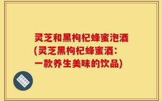 灵芝和黑枸杞蜂蜜泡酒(灵芝黑枸杞蜂蜜酒：一款养生美味的饮品)