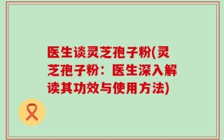 医生谈灵芝孢子粉(灵芝孢子粉：医生深入解读其功效与使用方法)