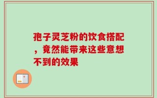 孢子灵芝粉的饮食搭配，竟然能带来这些意想不到的效果