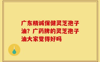 广东精诚保健灵芝孢子油？广药牌的灵芝孢子油大家觉得好吗