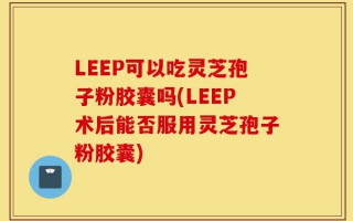 LEEP可以吃灵芝孢子粉胶囊吗(LEEP术后能否服用灵芝孢子粉胶囊)
