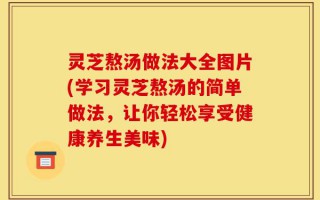 灵芝熬汤做法大全图片(学习灵芝熬汤的简单做法，让你轻松享受健康养生美味)