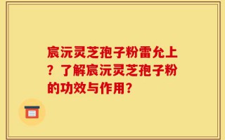 宸沅灵芝孢子粉雷允上？了解宸沅灵芝孢子粉的功效与作用？