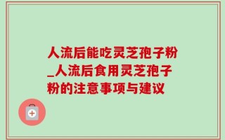 人流后能吃灵芝孢子粉_人流后食用灵芝孢子粉的注意事项与建议