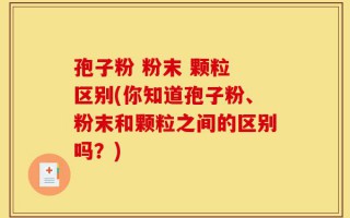 孢子粉 粉末 颗粒 区别(你知道孢子粉、粉末和颗粒之间的区别吗？)