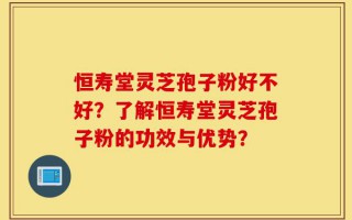 恒寿堂灵芝孢子粉好不好？了解恒寿堂灵芝孢子粉的功效与优势？