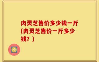 肉灵芝售价多少钱一斤(肉灵芝售价一斤多少钱？)