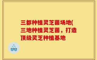 三都种植灵芝菌场地(三地种植灵芝菌，打造顶级灵芝种植基地