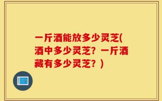 一斤酒能放多少灵芝(酒中多少灵芝？一斤酒藏有多少灵芝？)
