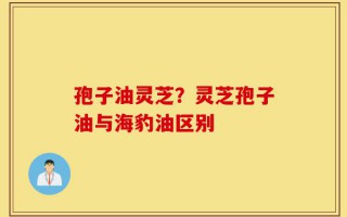 孢子油灵芝？灵芝孢子油与海豹油区别