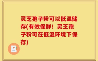 灵芝孢子粉可以低温储存(有效保鲜！灵芝孢子粉可在低温环境下保存)
