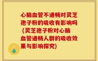 心脑血管不通畅对灵芝孢子粉的吸收有影响吗 (灵芝孢子粉对心脑血管通畅人群的吸收效果与影响探究)