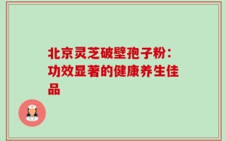 北京灵芝破壁孢子粉：功效显著的健康养生佳品