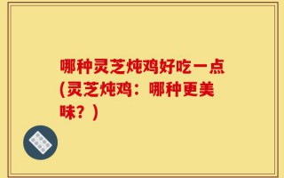 哪种灵芝炖鸡好吃一点(灵芝炖鸡：哪种更美味？)