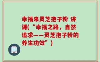 幸福来灵芝孢子粉 讲课(“幸福之路，自然追求——灵芝孢子粉的养生功效”)