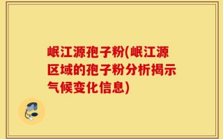 岷江源孢子粉(岷江源区域的孢子粉分析揭示气候变化信息)
