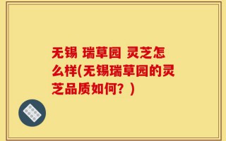无锡 瑞草园 灵芝怎么样(无锡瑞草园的灵芝品质如何？)