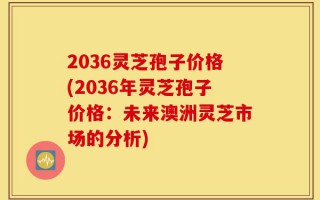 2036灵芝孢子价格(2036年灵芝孢子价格：未来澳洲灵芝市场的分析)