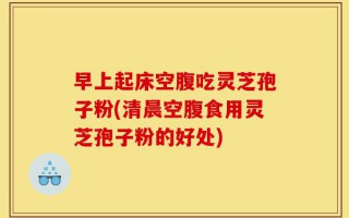 早上起床空腹吃灵芝孢子粉(清晨空腹食用灵芝孢子粉的好处)