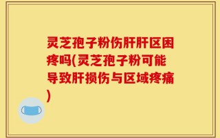 灵芝孢子粉伤肝肝区困疼吗(灵芝孢子粉可能导致肝损伤与区域疼痛)