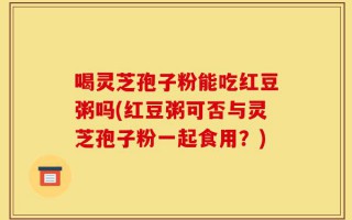 喝灵芝孢子粉能吃红豆粥吗(红豆粥可否与灵芝孢子粉一起食用？)