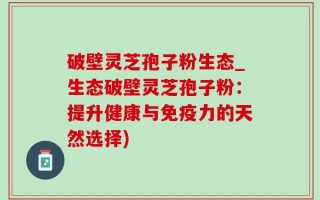 破壁灵芝孢子粉生态_生态破壁灵芝孢子粉：提升健康与免疫力的天然选择)