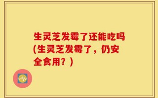 生灵芝发霉了还能吃吗(生灵芝发霉了，仍安全食用？)
