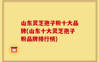 山东灵芝孢子粉十大品牌(山东十大灵芝孢子粉品牌排行榜)