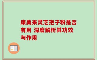 康美来灵芝孢子粉是否有用 深度解析其功效与作用