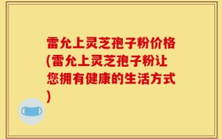 雷允上灵芝孢子粉价格(雷允上灵芝孢子粉让您拥有健康的生活方式)