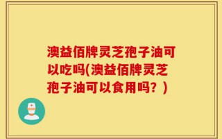 澳益佰牌灵芝孢子油可以吃吗(澳益佰牌灵芝孢子油可以食用吗？)