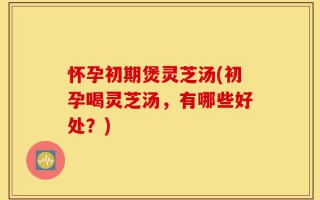 怀孕初期煲灵芝汤(初孕喝灵芝汤，有哪些好处？)