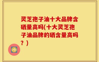 灵芝孢子油十大品牌含硒量高吗(十大灵芝孢子油品牌的硒含量高吗？)