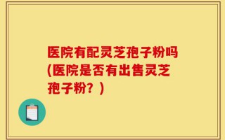医院有配灵芝孢子粉吗(医院是否有出售灵芝孢子粉？)