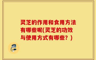 灵芝的作用和食用方法有哪些呢(灵芝的功效与使用方式有哪些？)